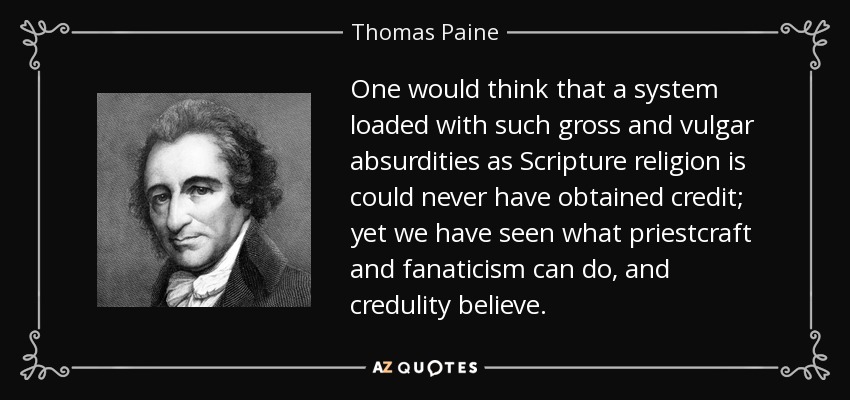 One would think that a system loaded with such gross and vulgar absurdities as Scripture religion is could never have obtained credit; yet we have seen what priestcraft and fanaticism can do, and credulity believe. - Thomas Paine