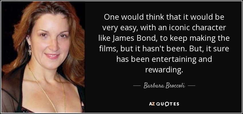 One would think that it would be very easy, with an iconic character like James Bond, to keep making the films, but it hasn't been. But, it sure has been entertaining and rewarding. - Barbara Broccoli