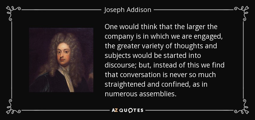 One would think that the larger the company is in which we are engaged, the greater variety of thoughts and subjects would be started into discourse; but, instead of this we find that conversation is never so much straightened and confined, as in numerous assemblies. - Joseph Addison