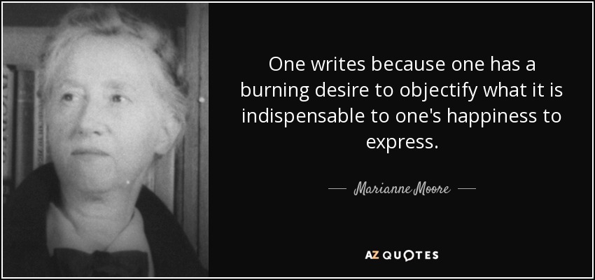 One writes because one has a burning desire to objectify what it is indispensable to one's happiness to express. - Marianne Moore