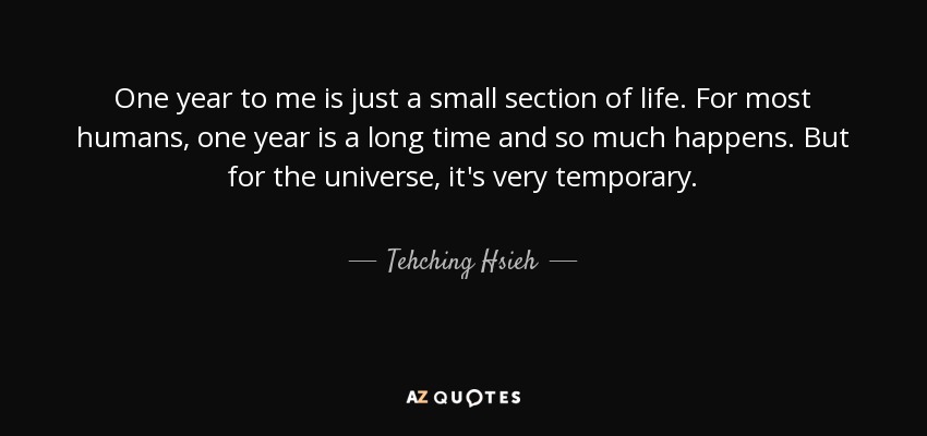 One year to me is just a small section of life. For most humans, one year is a long time and so much happens. But for the universe, it's very temporary. - Tehching Hsieh