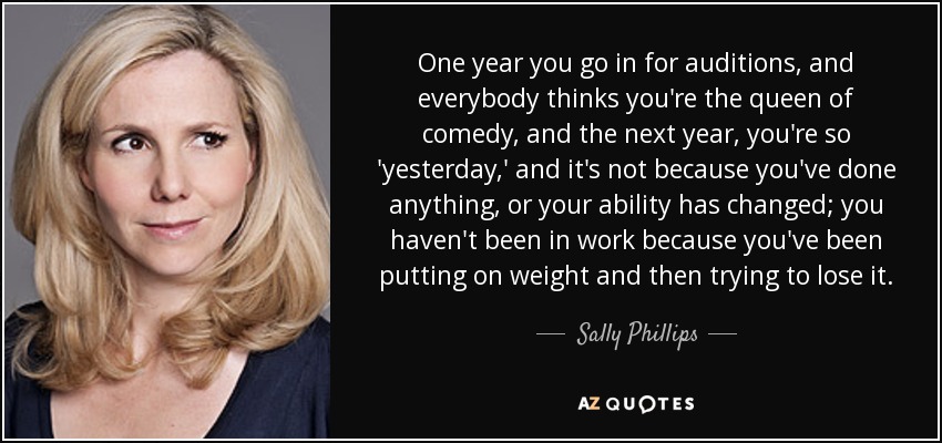 One year you go in for auditions, and everybody thinks you're the queen of comedy, and the next year, you're so 'yesterday,' and it's not because you've done anything, or your ability has changed; you haven't been in work because you've been putting on weight and then trying to lose it. - Sally Phillips