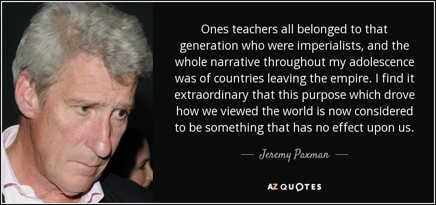 Ones teachers all belonged to that generation who were imperialists, and the whole narrative throughout my adolescence was of countries leaving the empire. I find it extraordinary that this purpose which drove how we viewed the world is now considered to be something that has no effect upon us. - Jeremy Paxman