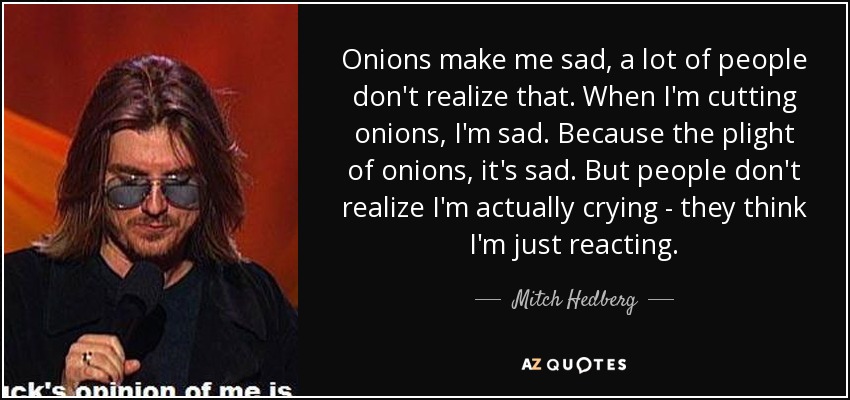 Onions make me sad, a lot of people don't realize that. When I'm cutting onions, I'm sad. Because the plight of onions, it's sad. But people don't realize I'm actually crying - they think I'm just reacting. - Mitch Hedberg