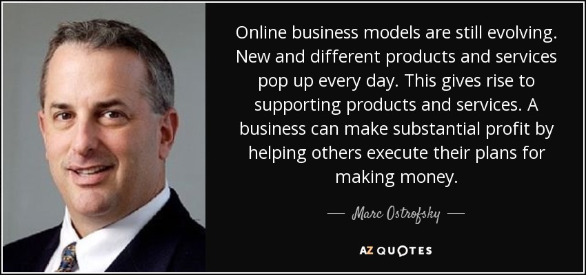 Online business models are still evolving. New and different products and services pop up every day. This gives rise to supporting products and services. A business can make substantial profit by helping others execute their plans for making money. - Marc Ostrofsky