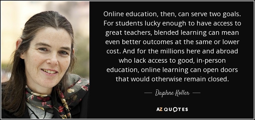Online education, then, can serve two goals. For students lucky enough to have access to great teachers, blended learning can mean even better outcomes at the same or lower cost. And for the millions here and abroad who lack access to good, in-person education, online learning can open doors that would otherwise remain closed. - Daphne Koller