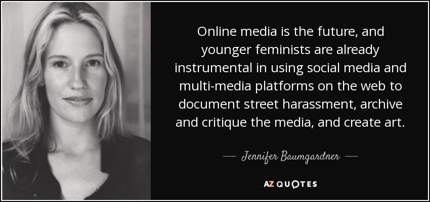 Online media is the future, and younger feminists are already instrumental in using social media and multi-media platforms on the web to document street harassment, archive and critique the media, and create art. - Jennifer Baumgardner