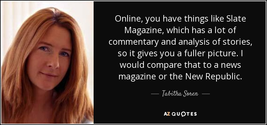 Online, you have things like Slate Magazine, which has a lot of commentary and analysis of stories, so it gives you a fuller picture. I would compare that to a news magazine or the New Republic. - Tabitha Soren