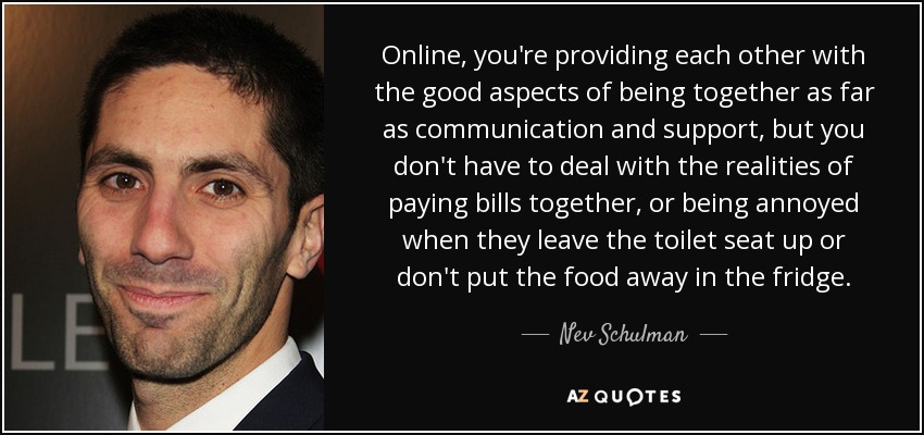 Online, you're providing each other with the good aspects of being together as far as communication and support, but you don't have to deal with the realities of paying bills together, or being annoyed when they leave the toilet seat up or don't put the food away in the fridge. - Nev Schulman