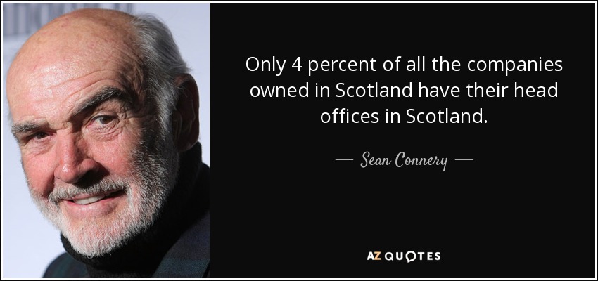 Only 4 percent of all the companies owned in Scotland have their head offices in Scotland. - Sean Connery