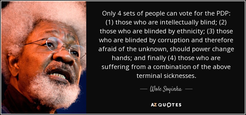 Only 4 sets of people can vote for the PDP: (1) those who are intellectually blind; (2) those who are blinded by ethnicity; (3) those who are blinded by corruption and therefore afraid of the unknown, should power change hands; and finally (4) those who are suffering from a combination of the above terminal sicknesses. - Wole Soyinka