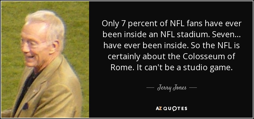 Only 7 percent of NFL fans have ever been inside an NFL stadium. Seven... have ever been inside. So the NFL is certainly about the Colosseum of Rome. It can't be a studio game. - Jerry Jones