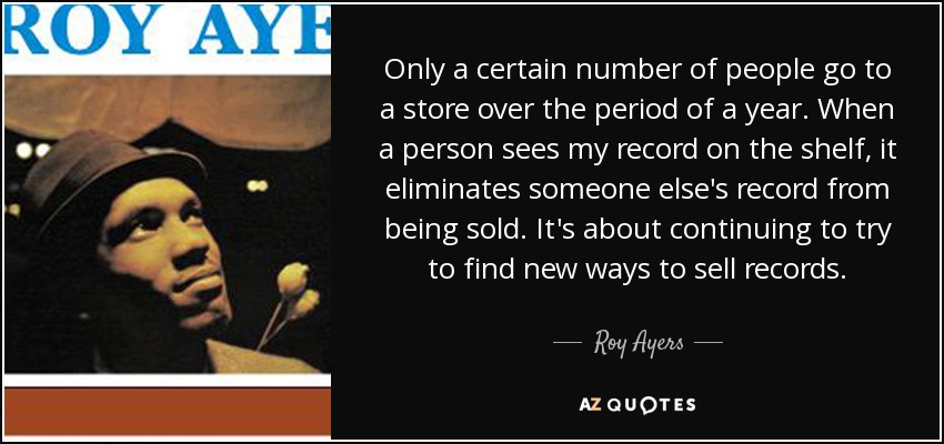 Only a certain number of people go to a store over the period of a year. When a person sees my record on the shelf, it eliminates someone else's record from being sold. It's about continuing to try to find new ways to sell records. - Roy Ayers