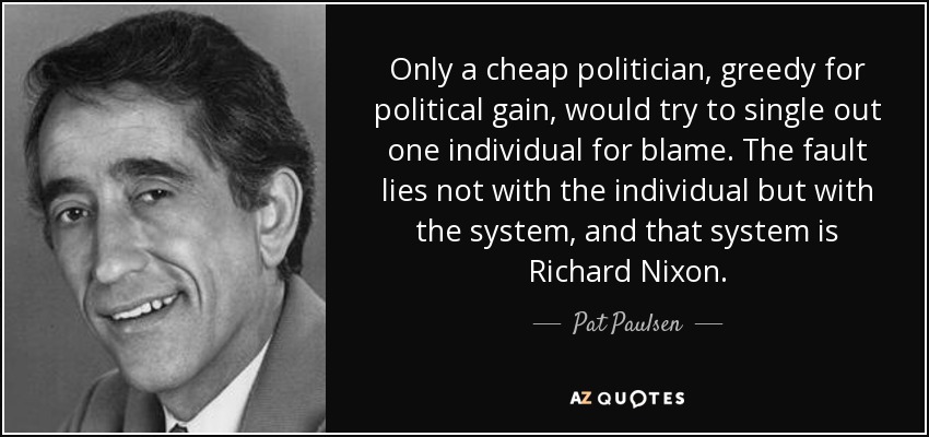 Only a cheap politician, greedy for political gain, would try to single out one individual for blame. The fault lies not with the individual but with the system, and that system is Richard Nixon. - Pat Paulsen