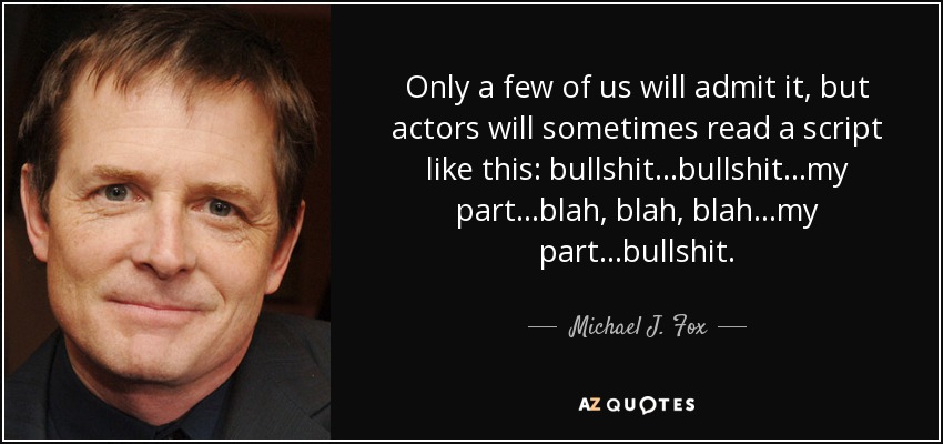 Only a few of us will admit it, but actors will sometimes read a script like this: bullshit...bullshit...my part...blah, blah, blah...my part...bullshit. - Michael J. Fox