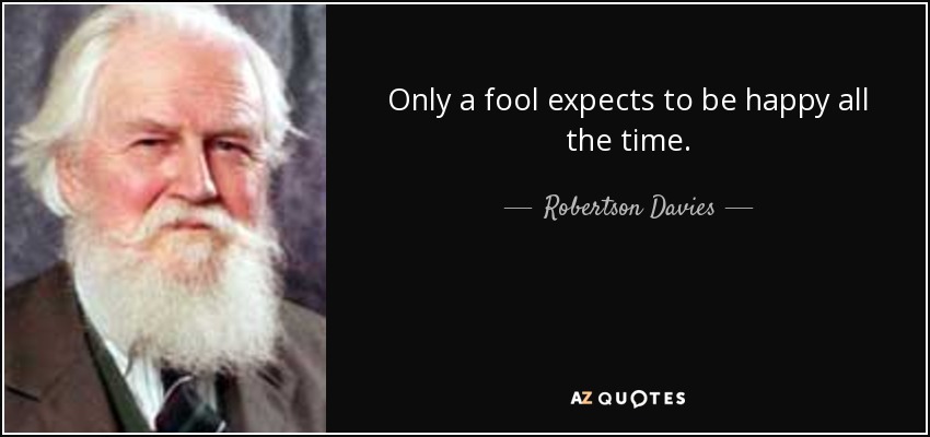 Only a fool expects to be happy all the time. - Robertson Davies