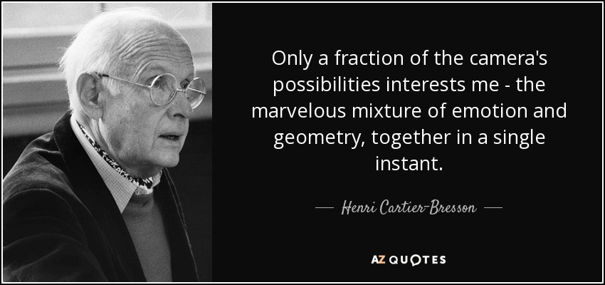 Only a fraction of the camera's possibilities interests me - the marvelous mixture of emotion and geometry, together in a single instant. - Henri Cartier-Bresson