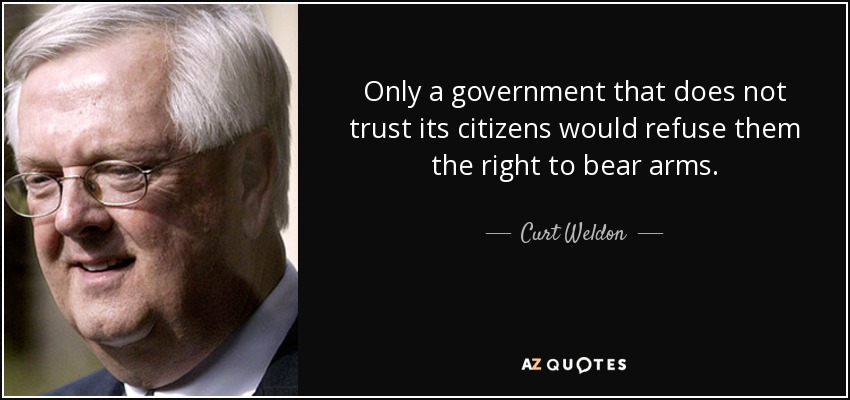 Only a government that does not trust its citizens would refuse them the right to bear arms. - Curt Weldon