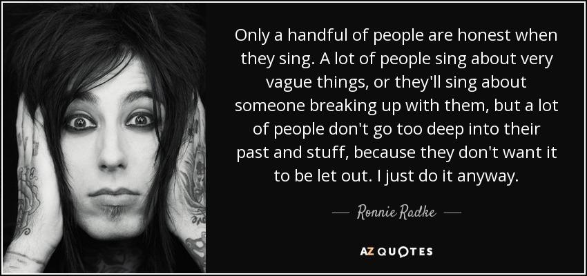 Only a handful of people are honest when they sing. A lot of people sing about very vague things, or they'll sing about someone breaking up with them, but a lot of people don't go too deep into their past and stuff, because they don't want it to be let out. I just do it anyway. - Ronnie Radke