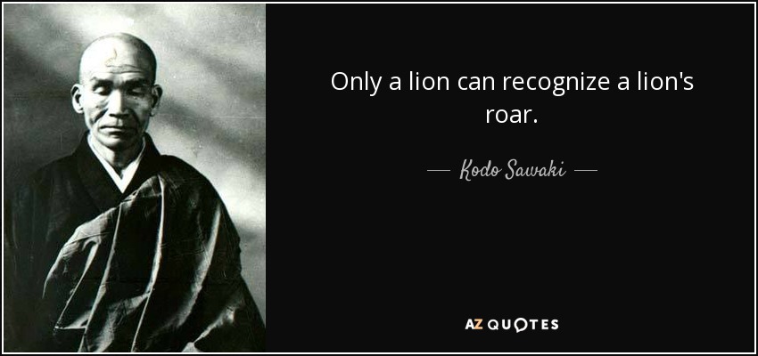 Only a lion can recognize a lion's roar. - Kodo Sawaki