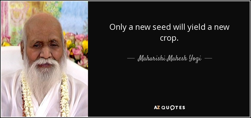Only a new seed will yield a new crop. - Maharishi Mahesh Yogi