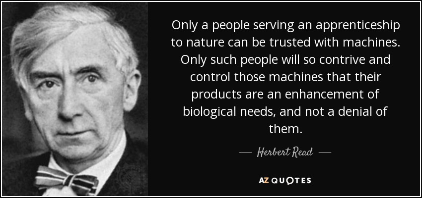 Only a people serving an apprenticeship to nature can be trusted with machines. Only such people will so contrive and control those machines that their products are an enhancement of biological needs, and not a denial of them. - Herbert Read