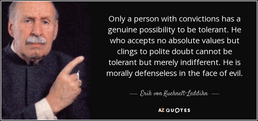 Only a person with convictions has a genuine possibility to be tolerant. He who accepts no absolute values but clings to polite doubt cannot be tolerant but merely indifferent. He is morally defenseless in the face of evil. - Erik von Kuehnelt-Leddihn