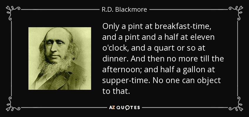 Only a pint at breakfast-time, and a pint and a half at eleven o'clock, and a quart or so at dinner. And then no more till the afternoon; and half a gallon at supper-time. No one can object to that. - R.D. Blackmore