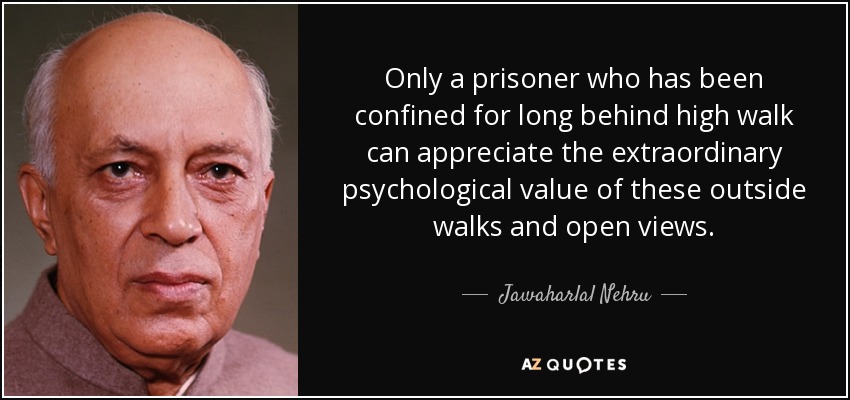 Only a prisoner who has been confined for long behind high walk can appreciate the extraordinary psychological value of these outside walks and open views. - Jawaharlal Nehru