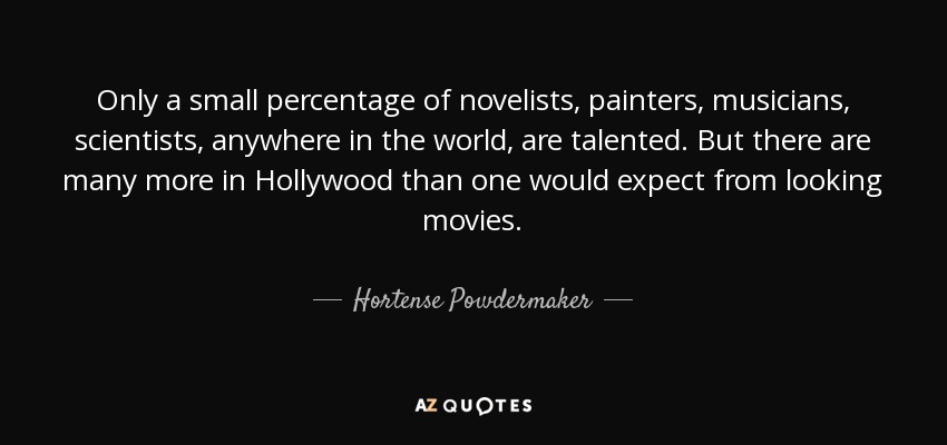 Only a small percentage of novelists, painters, musicians, scientists, anywhere in the world, are talented. But there are many more in Hollywood than one would expect from looking movies. - Hortense Powdermaker