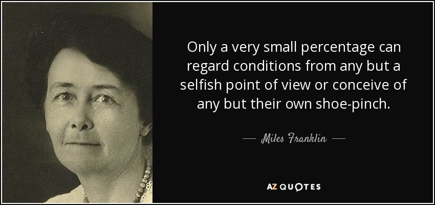 Only a very small percentage can regard conditions from any but a selfish point of view or conceive of any but their own shoe-pinch. - Miles Franklin