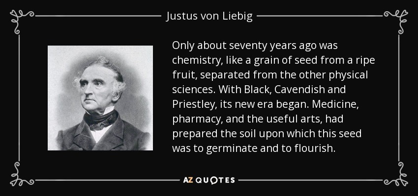 Only about seventy years ago was chemistry, like a grain of seed from a ripe fruit, separated from the other physical sciences. With Black, Cavendish and Priestley, its new era began. Medicine, pharmacy, and the useful arts, had prepared the soil upon which this seed was to germinate and to flourish. - Justus von Liebig