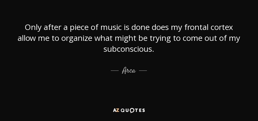 Only after a piece of music is done does my frontal cortex allow me to organize what might be trying to come out of my subconscious. - Arca