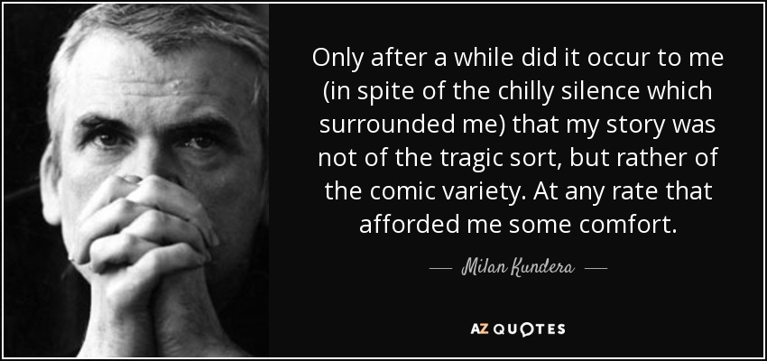 Only after a while did it occur to me (in spite of the chilly silence which surrounded me) that my story was not of the tragic sort, but rather of the comic variety. At any rate that afforded me some comfort. - Milan Kundera