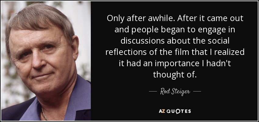 Only after awhile. After it came out and people began to engage in discussions about the social reflections of the film that I realized it had an importance I hadn't thought of. - Rod Steiger