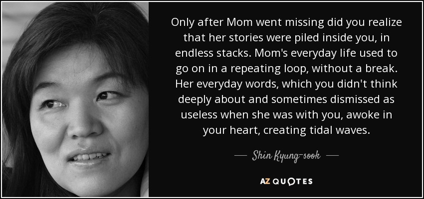 Only after Mom went missing did you realize that her stories were piled inside you, in endless stacks. Mom's everyday life used to go on in a repeating loop, without a break. Her everyday words, which you didn't think deeply about and sometimes dismissed as useless when she was with you, awoke in your heart, creating tidal waves. - Shin Kyung-sook