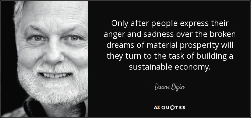 Only after people express their anger and sadness over the broken dreams of material prosperity will they turn to the task of building a sustainable economy. - Duane Elgin