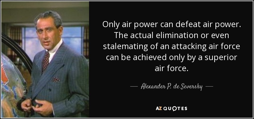 Only air power can defeat air power. The actual elimination or even stalemating of an attacking air force can be achieved only by a superior air force. - Alexander P. de Seversky