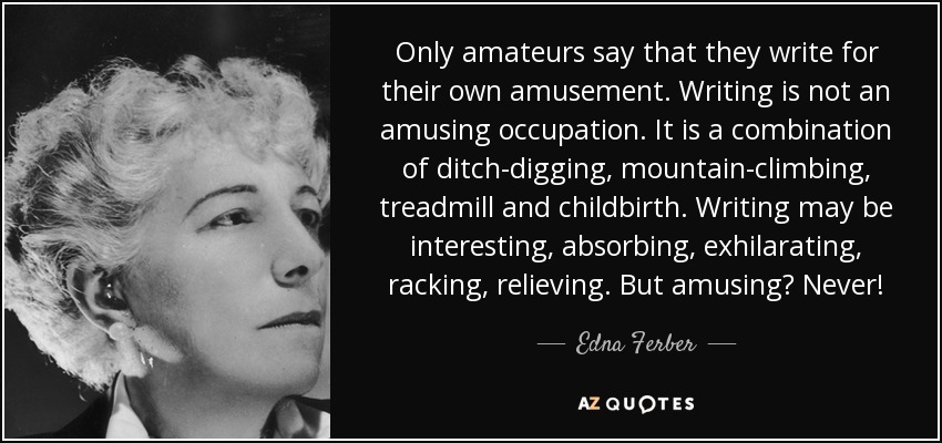 Only amateurs say that they write for their own amusement. Writing is not an amusing occupation. It is a combination of ditch-digging, mountain-climbing, treadmill and childbirth. Writing may be interesting, absorbing, exhilarating, racking, relieving. But amusing? Never! - Edna Ferber