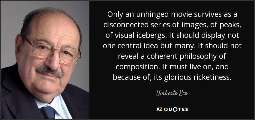 Only an unhinged movie survives as a disconnected series of images, of peaks, of visual icebergs. It should display not one central idea but many. It should not reveal a coherent philosophy of composition. It must live on, and because of, its glorious ricketiness. - Umberto Eco