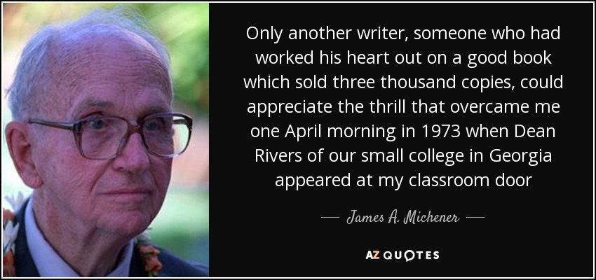 Only another writer, someone who had worked his heart out on a good book which sold three thousand copies, could appreciate the thrill that overcame me one April morning in 1973 when Dean Rivers of our small college in Georgia appeared at my classroom door - James A. Michener