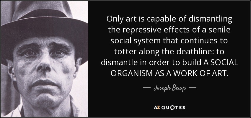 Only art is capable of dismantling the repressive effects of a senile social system that continues to totter along the deathline: to dismantle in order to build A SOCIAL ORGANISM AS A WORK OF ART. - Joseph Beuys