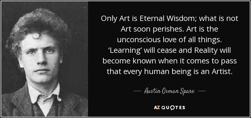 Only Art is Eternal Wisdom; what is not Art soon perishes. Art is the unconscious love of all things. ‘Learning’ will cease and Reality will become known when it comes to pass that every human being is an Artist. - Austin Osman Spare