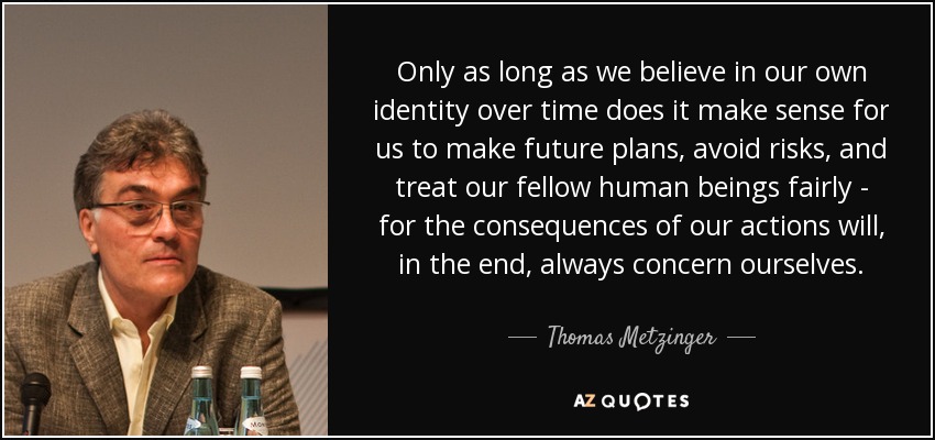 Only as long as we believe in our own identity over time does it make sense for us to make future plans, avoid risks, and treat our fellow human beings fairly - for the consequences of our actions will, in the end, always concern ourselves. - Thomas Metzinger