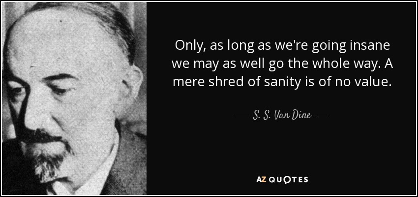 Only, as long as we're going insane we may as well go the whole way. A mere shred of sanity is of no value. - S. S. Van Dine