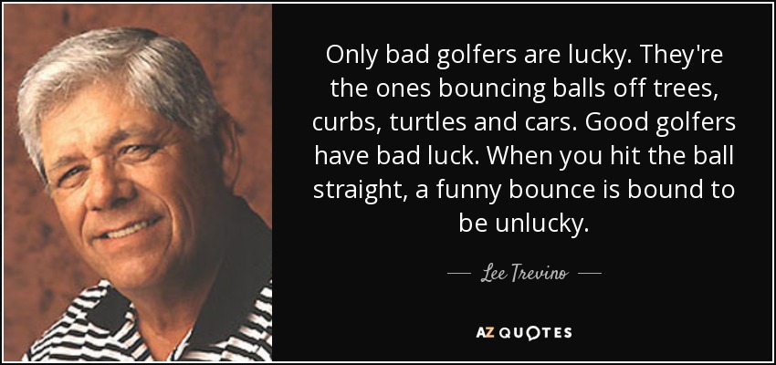 Only bad golfers are lucky. They're the ones bouncing balls off trees, curbs, turtles and cars. Good golfers have bad luck. When you hit the ball straight, a funny bounce is bound to be unlucky. - Lee Trevino