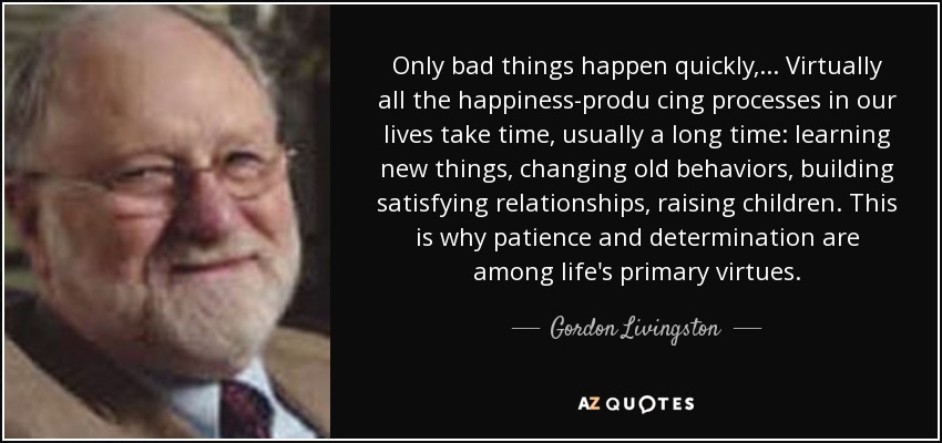 Only bad things happen quickly, . . . Virtually all the happiness-produ cing processes in our lives take time, usually a long time: learning new things, changing old behaviors, building satisfying relationships, raising children. This is why patience and determination are among life's primary virtues. - Gordon Livingston