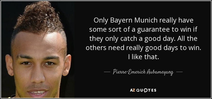 Only Bayern Munich really have some sort of a guarantee to win if they only catch a good day. All the others need really good days to win. I like that. - Pierre-Emerick Aubameyang