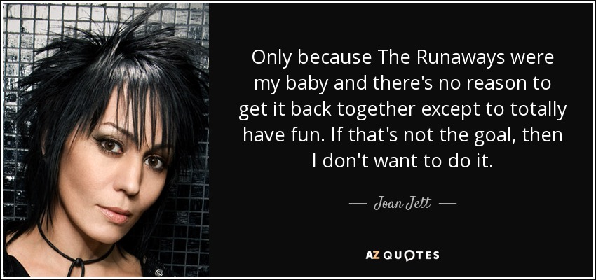 Only because The Runaways were my baby and there's no reason to get it back together except to totally have fun. If that's not the goal, then I don't want to do it. - Joan Jett