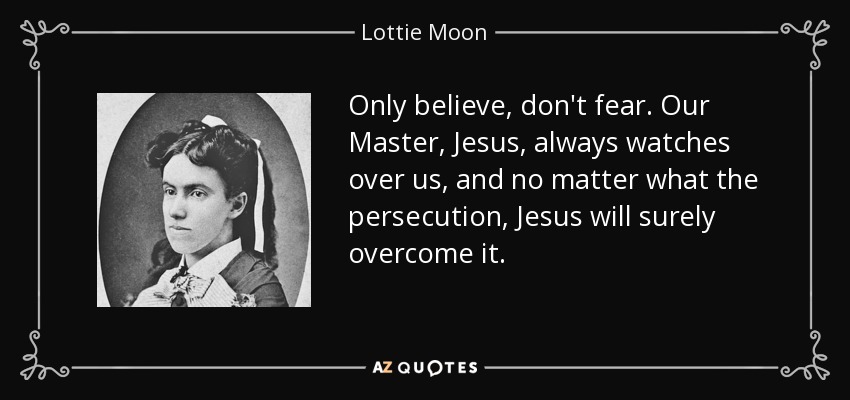 Only believe, don't fear. Our Master, Jesus, always watches over us, and no matter what the persecution, Jesus will surely overcome it. - Lottie Moon